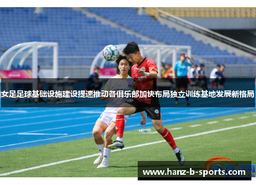 女足足球基础设施建设提速推动各俱乐部加快布局独立训练基地发展新格局 女足足球基础设施建设提速推动各俱乐部加快布局独立训练基地发展新格局