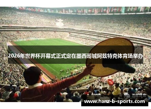 2026年世界杯开幕式正式定在墨西哥城阿兹特克体育场举办