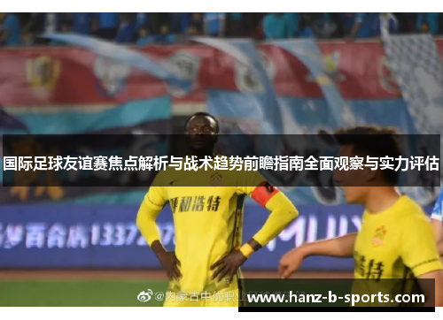 国际足球友谊赛焦点解析与战术趋势前瞻指南全面观察与实力评估 国际足球友谊赛焦点解析与战术趋势前瞻指南全面观察与实力评估
